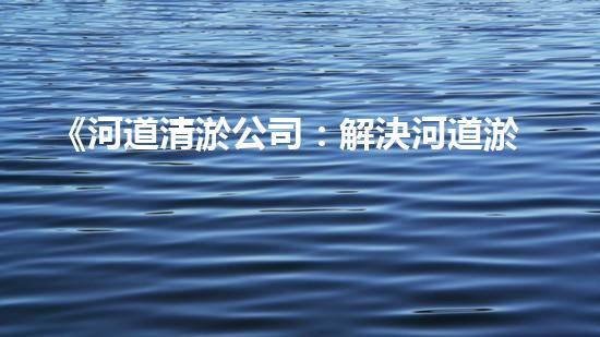 《河道清淤公司：解決河道淤積難題，呵護大自然美麗河流》